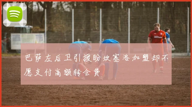 巴萨左后卫引援盼坎塞洛加盟却不愿支付高额转会费