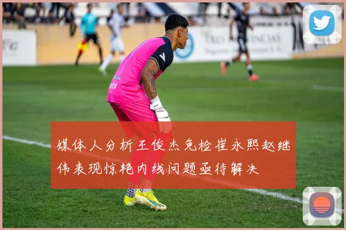 媒体人分析王俊杰免检崔永熙赵继伟表现惊艳内线问题亟待解决