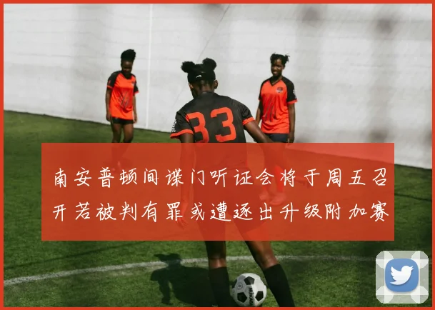南安普顿间谍门听证会将于周五召开若被判有罪或遭逐出升级附加赛