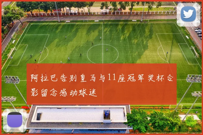 阿拉巴告别皇马与11座冠军奖杯合影留念感动球迷
