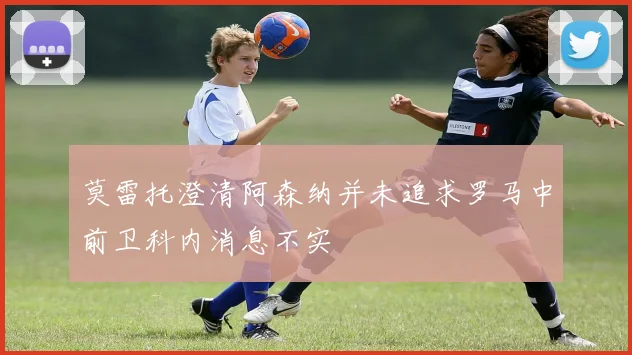 莫雷托澄清阿森纳并未追求罗马中前卫科内消息不实