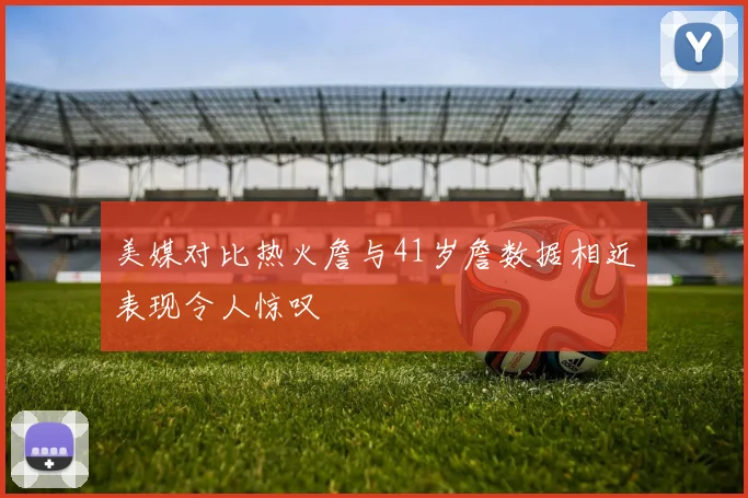 美媒对比热火詹与41岁詹数据相近表现令人惊叹