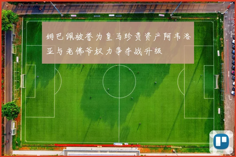 姆巴佩被誉为皇马珍贵资产阿韦洛亚与老佛爷权力争夺战升级