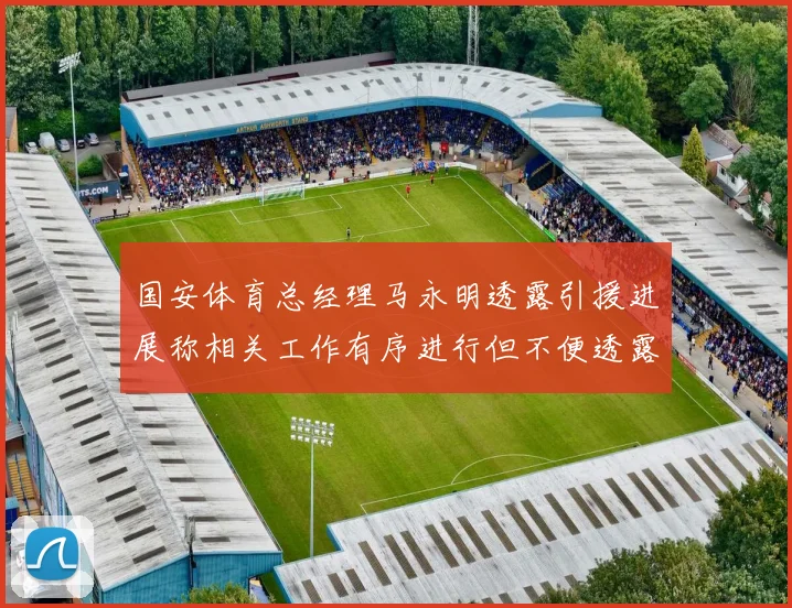 国安体育总经理马永明透露引援进展称相关工作有序进行但不便透露名字