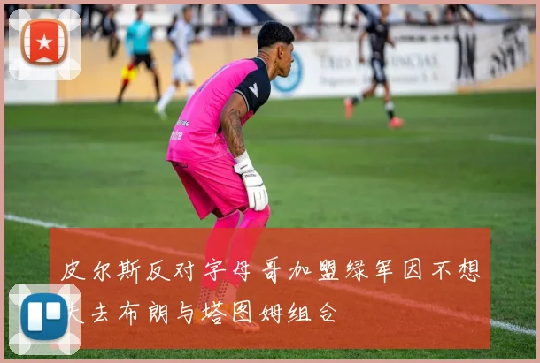 皮尔斯反对字母哥加盟绿军因不想失去布朗与塔图姆组合