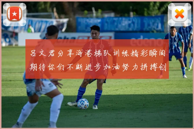 吕文君分享海港梯队训练精彩瞬间期待你们不断进步加油努力拼搏创造辉煌