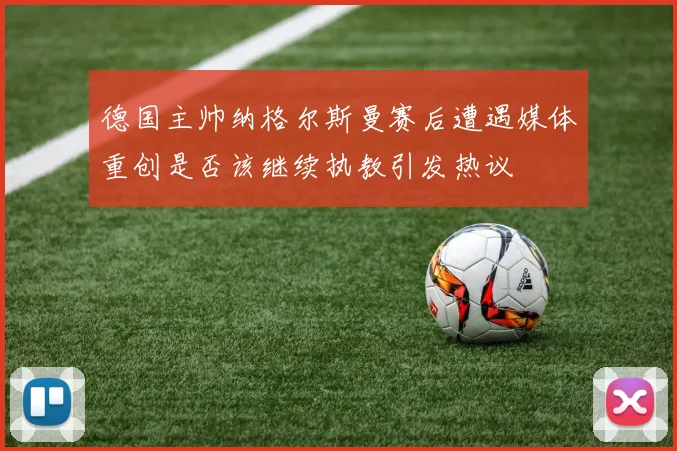 德国主帅纳格尔斯曼赛后遭遇媒体重创是否该继续执教引发热议