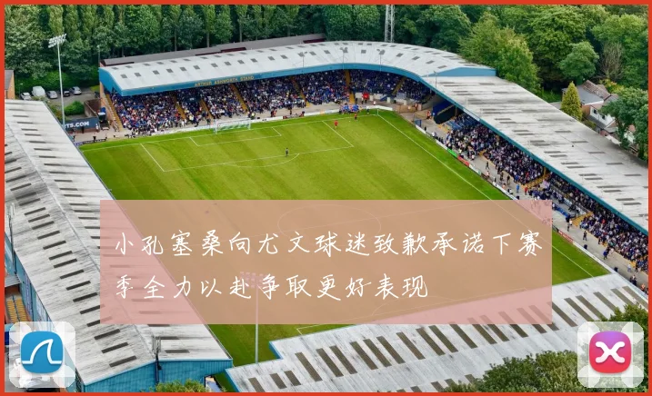 小孔塞桑向尤文球迷致歉承诺下赛季全力以赴争取更好表现