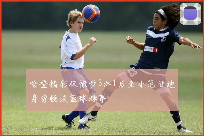 哈登精彩双撤步3加1后坐小范甘迪身旁畅谈篮球趣事