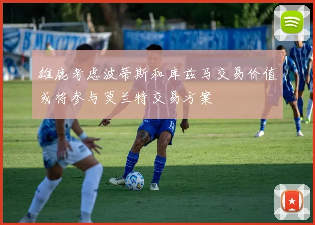 雄鹿考虑波蒂斯和库兹马交易价值或将参与莫兰特交易方案