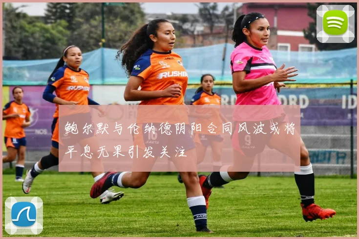 鲍尔默与伦纳德阴阳合同风波或将平息无果引发关注