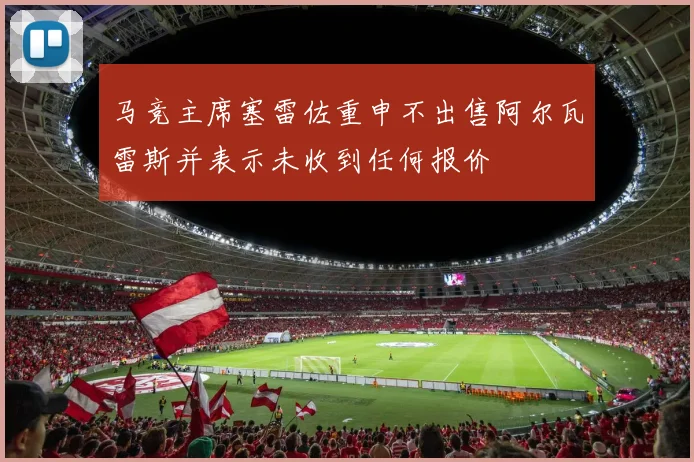 马竞主席塞雷佐重申不出售阿尔瓦雷斯并表示未收到任何报价