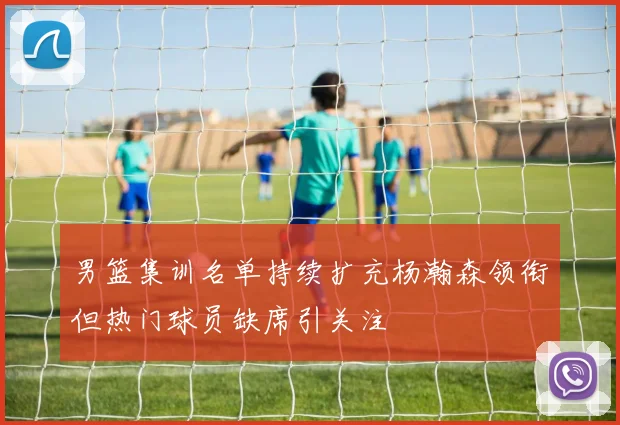 男篮集训名单持续扩充杨瀚森领衔但热门球员缺席引关注