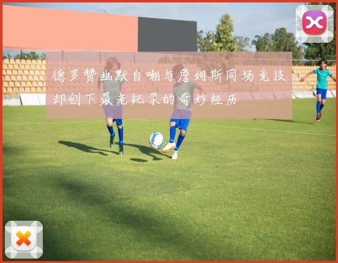 德罗赞幽默自嘲与詹姆斯同场竞技却创下最老纪录的奇妙经历
