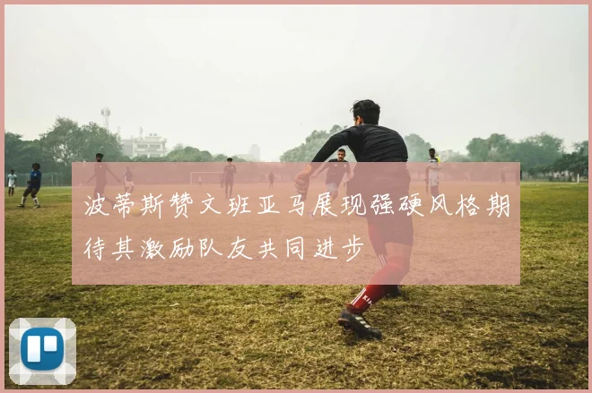 波蒂斯赞文班亚马展现强硬风格期待其激励队友共同进步