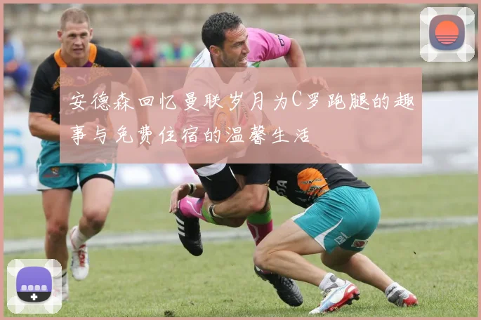 安德森回忆曼联岁月为C罗跑腿的趣事与免费住宿的温馨生活