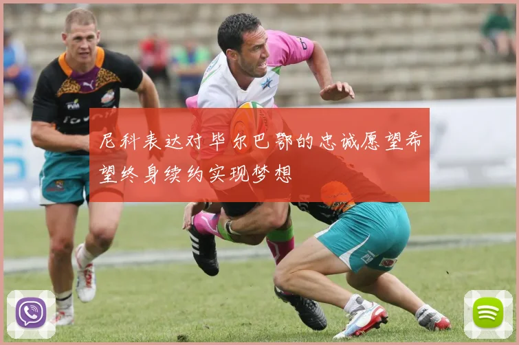 尼科表达对毕尔巴鄂的忠诚愿望希望终身续约实现梦想