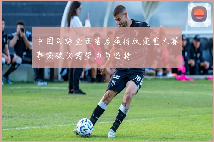 中国足球全面落后亟待改变重大赛事突破仍需努力与坚持