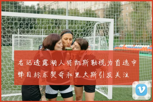 名记透露湖人将凯斯勒视为首选中锋目标东契奇和里夫斯引发关注