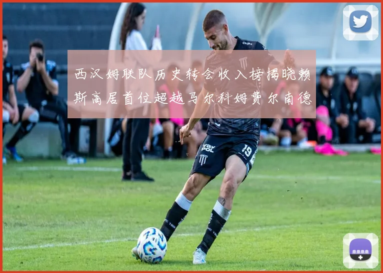 西汉姆联队历史转会收入榜揭晓赖斯高居首位超越马尔科姆费尔南德斯