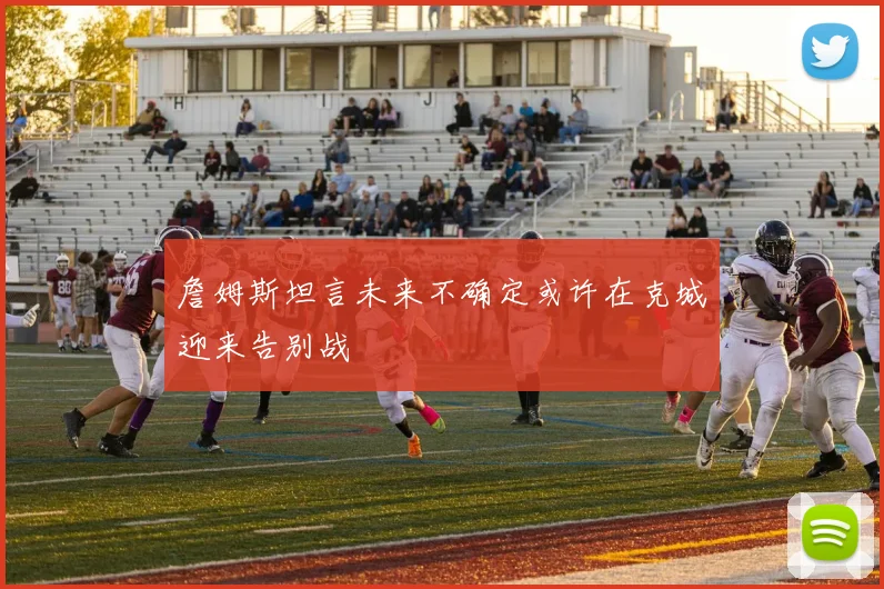 詹姆斯坦言未来不确定或许在克城迎来告别战
