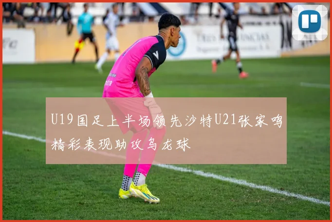U19国足上半场领先沙特U21张家鸣精彩表现助攻乌龙球