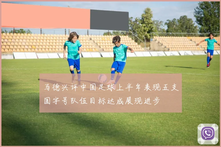 马德兴评中国足球上半年表现五支国字号队伍目标达成展现进步