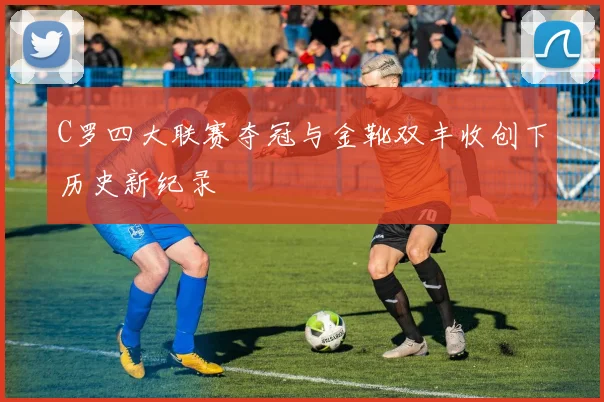 C罗四大联赛夺冠与金靴双丰收创下历史新纪录