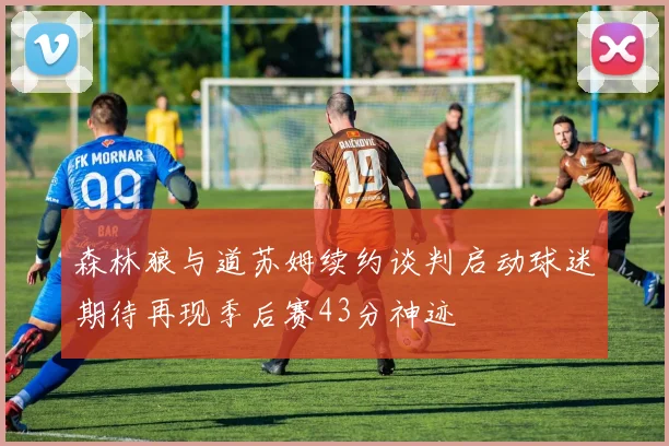 森林狼与道苏姆续约谈判启动球迷期待再现季后赛43分神迹