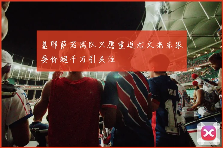 基耶萨若离队只愿重返尤文老东家要价超千万引关注