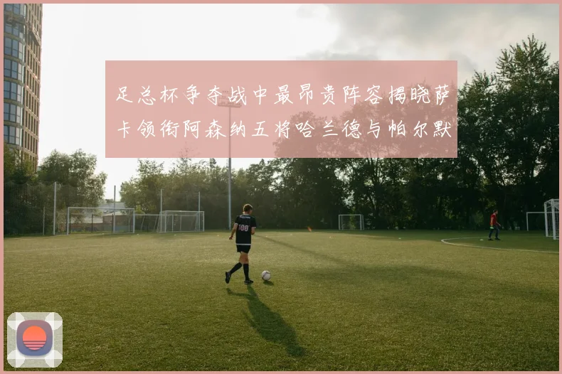 足总杯争夺战中最昂贵阵容揭晓萨卡领衔阿森纳五将哈兰德与帕尔默同在列