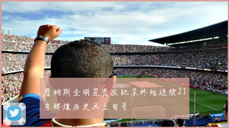 詹姆斯全明星首发纪录终结连续21年辉煌历史画上句号