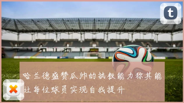 哈兰德盛赞瓜帅的执教能力称其能让每位球员实现自我提升